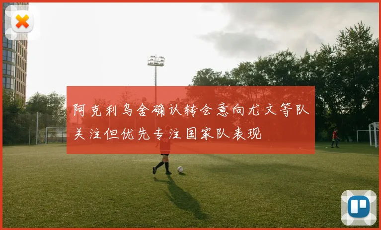 阿克利乌舍确认转会意向尤文等队关注但优先专注国家队表现