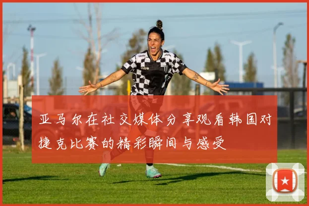 亚马尔在社交媒体分享观看韩国对捷克比赛的精彩瞬间与感受