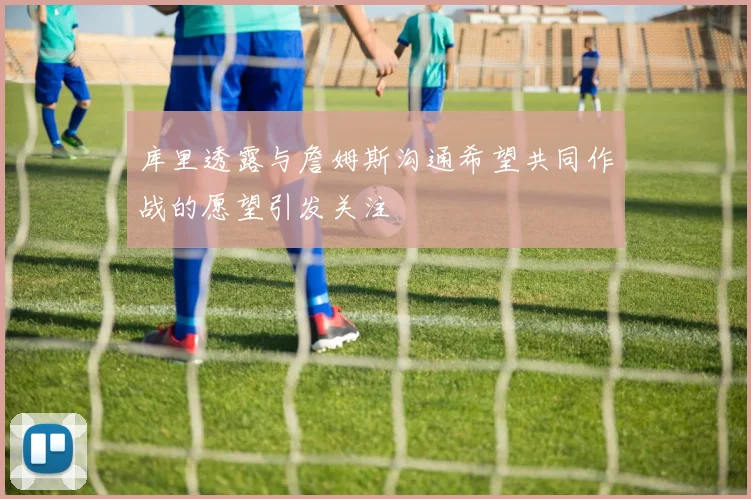 库里透露与詹姆斯沟通希望共同作战的愿望引发关注