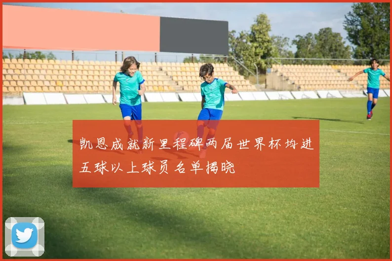 凯恩成就新里程碑两届世界杯均进五球以上球员名单揭晓