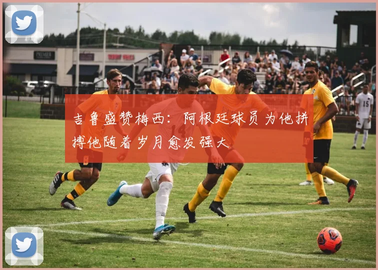 吉鲁盛赞梅西：阿根廷球员为他拼搏他随着岁月愈发强大