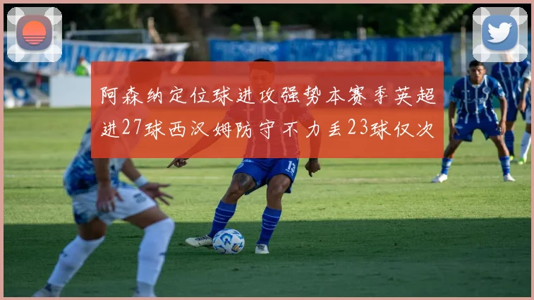 阿森纳定位球进攻强势本赛季英超进27球西汉姆防守不力丢23球仅次于伯恩茅斯