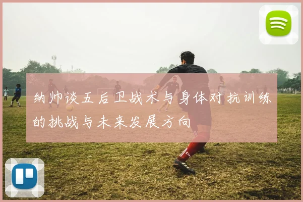 纳帅谈五后卫战术与身体对抗训练的挑战与未来发展方向