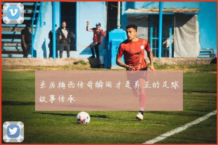 亲历梅西传奇瞬间才是真正的足球故事传承