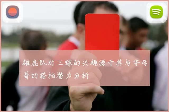 雄鹿队对三球的兴趣源于其与字母哥的搭档潜力分析