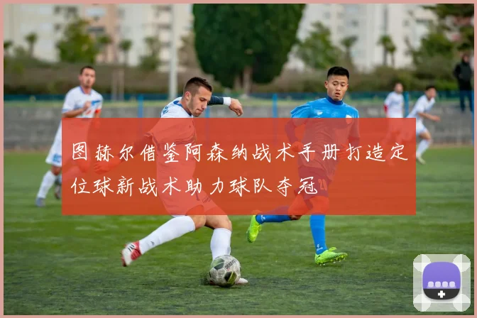 图赫尔借鉴阿森纳战术手册打造定位球新战术助力球队夺冠