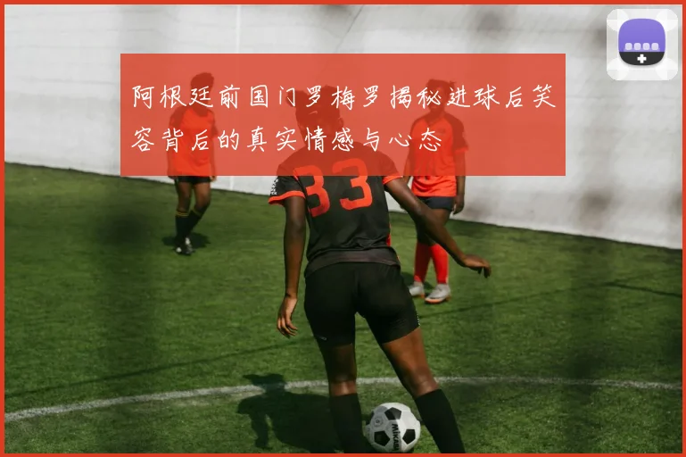 阿根廷前国门罗梅罗揭秘进球后笑容背后的真实情感与心态