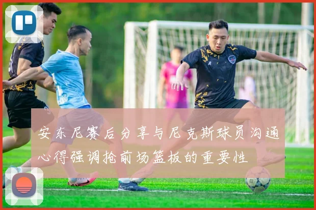 安东尼赛后分享与尼克斯球员沟通心得强调抢前场篮板的重要性