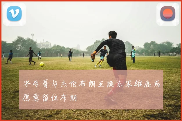 字母哥与杰伦布朗互换东家雄鹿或愿意留住布朗