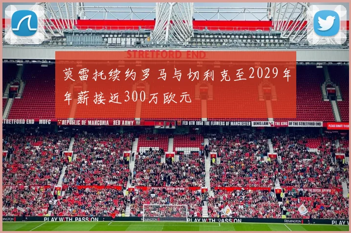 莫雷托续约罗马与切利克至2029年年薪接近300万欧元