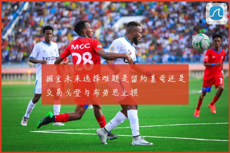 掘金未来选择难题是留约基奇还是交易戈登与布劳恩止损