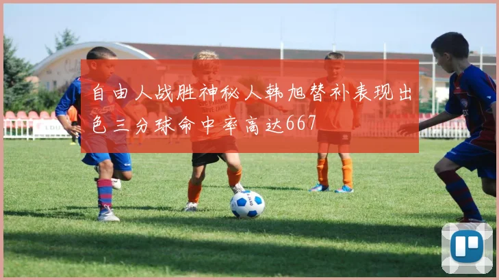 自由人战胜神秘人韩旭替补表现出色三分球命中率高达667