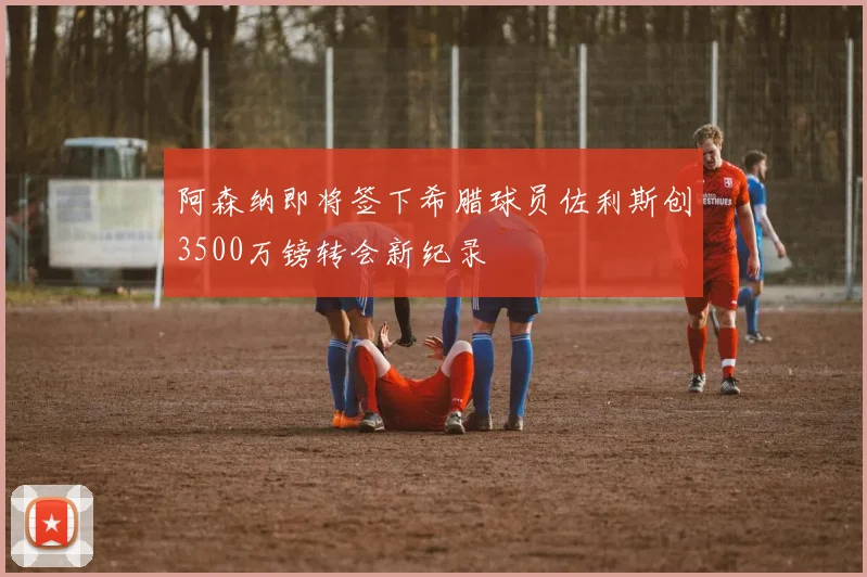 阿森纳即将签下希腊球员佐利斯创3500万镑转会新纪录
