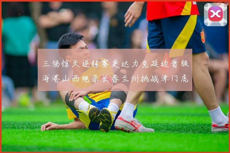 三场惊天逆转赛更达力克延边晋级海港山西绝杀长春兰州挑战津门虎