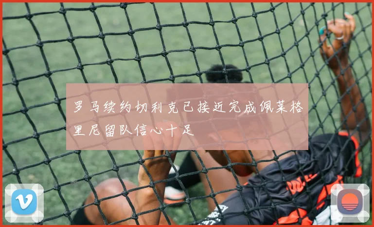 罗马续约切利克已接近完成佩莱格里尼留队信心十足