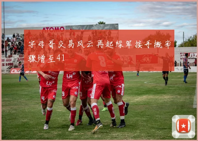 字母哥交易风云再起绿军接手概率骤增至41