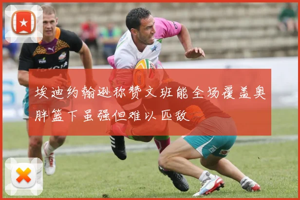 埃迪约翰逊称赞文班能全场覆盖奥胖篮下虽强但难以匹敌