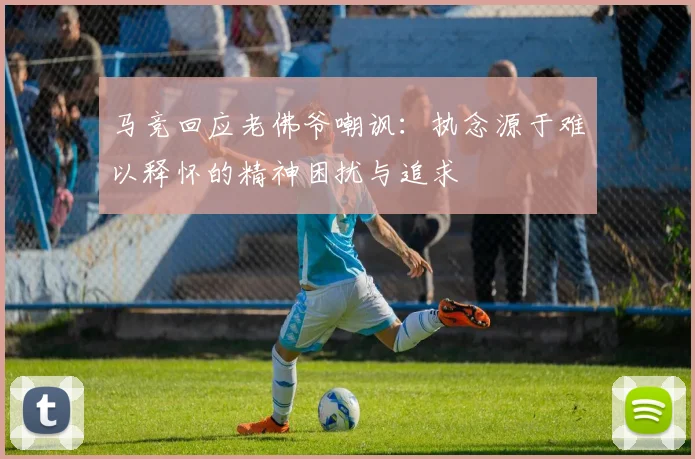马竞回应老佛爷嘲讽：执念源于难以释怀的精神困扰与追求
