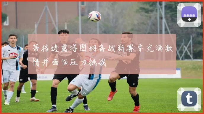 蒂格透露塔图姆备战新赛季充满激情并面临压力挑战