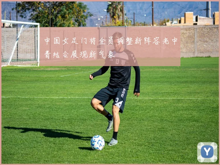 中国女足门将全员调整新阵容老中青结合展现新气象